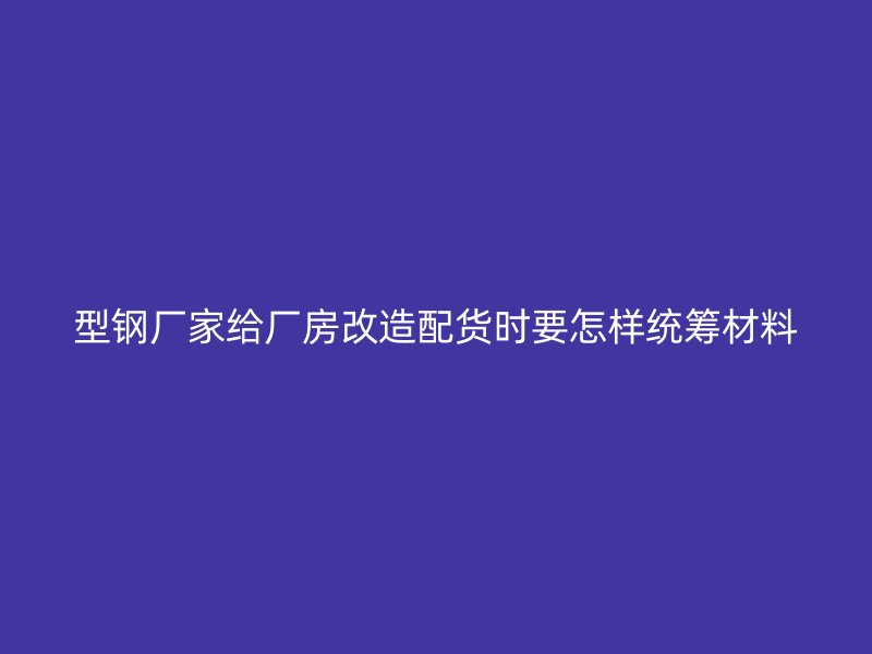 型鋼廠家給廠房改造配貨時要怎樣統(tǒng)籌材料