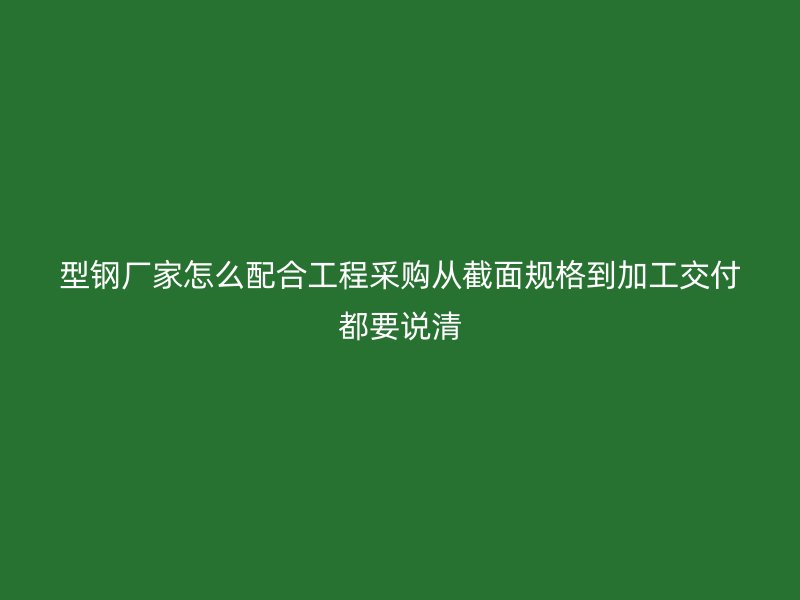 型鋼廠家怎么配合工程采購從截面規(guī)格到加工交付都要說清