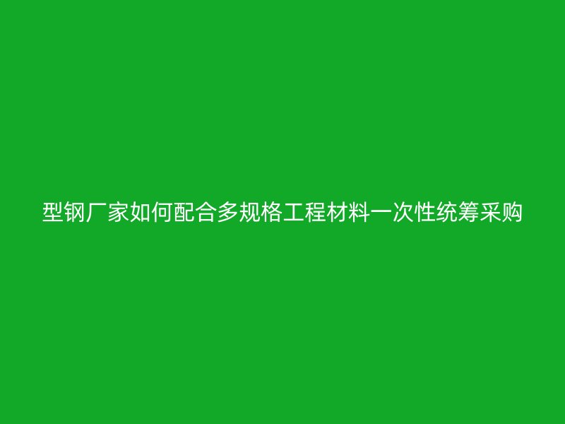 型鋼廠(chǎng)家如何配合多規(guī)格工程材料一次性統(tǒng)籌采購(gòu)