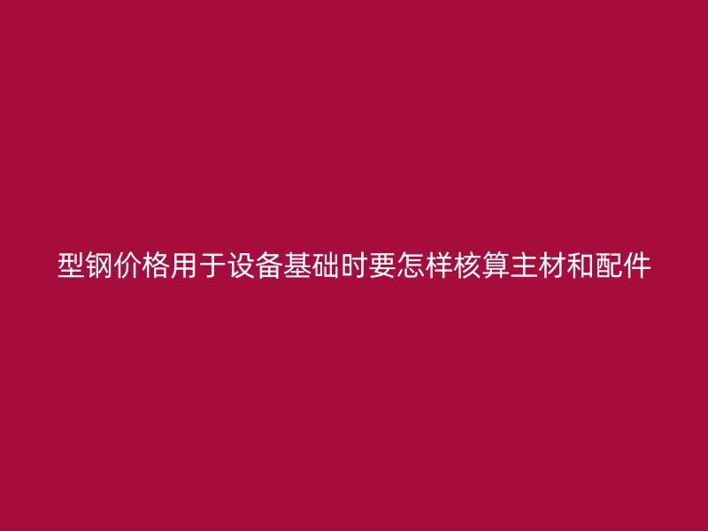 型鋼價格用于設(shè)備基礎(chǔ)時要怎樣核算主材和配件