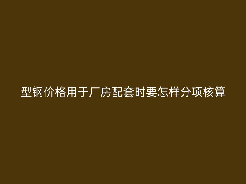 型鋼價格用于廠房配套時要怎樣分項核算