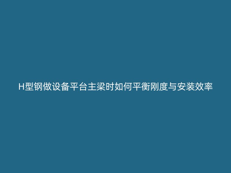 H型鋼做設(shè)備平臺主梁時如何平衡剛度與安裝效率