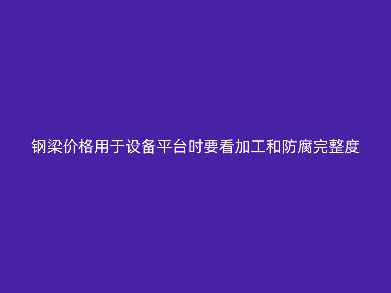 鋼梁價格用于設備平臺時要看加工和防腐完整度
