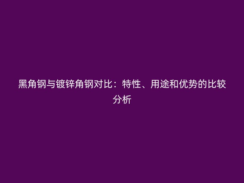 黑角鋼與鍍鋅角鋼對比：特性、用途和優(yōu)勢的比較分析