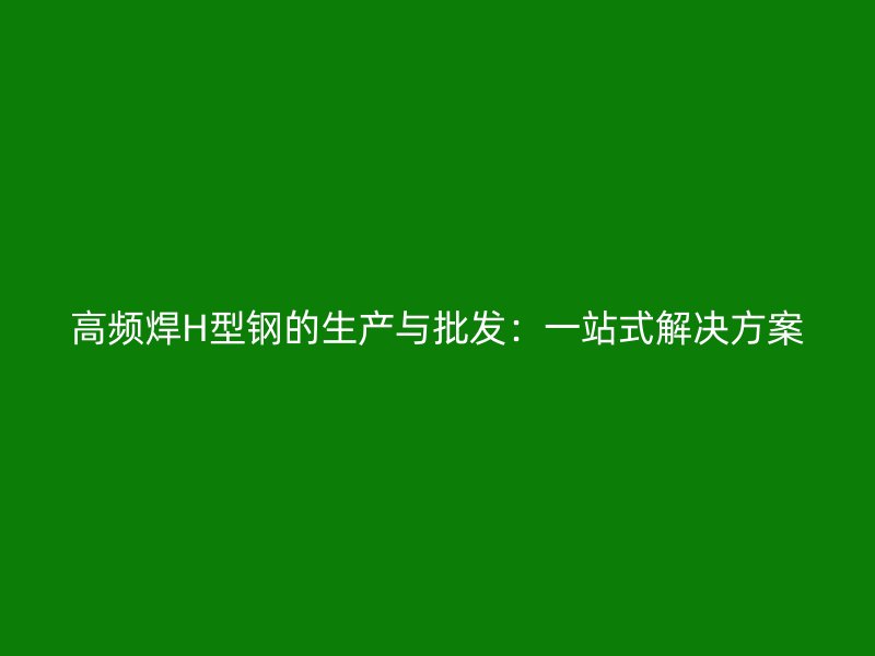 高頻焊H型鋼的生產(chǎn)與批發(fā)：一站式解決方案