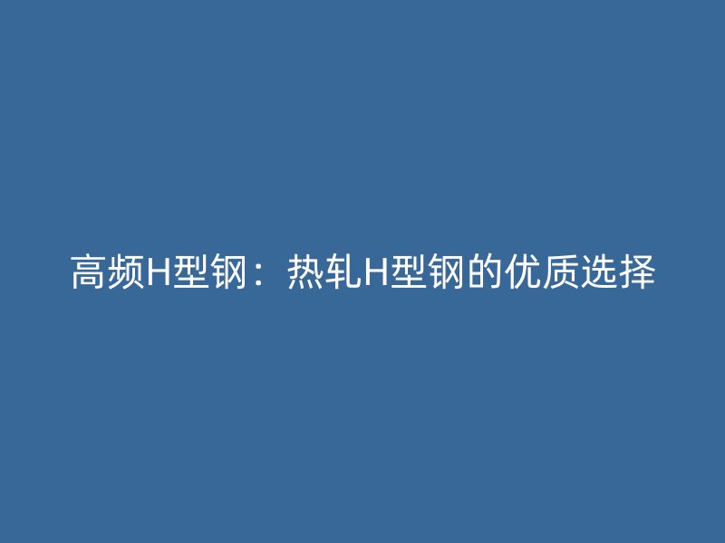 高頻H型鋼：熱軋H型鋼的優(yōu)質(zhì)選擇