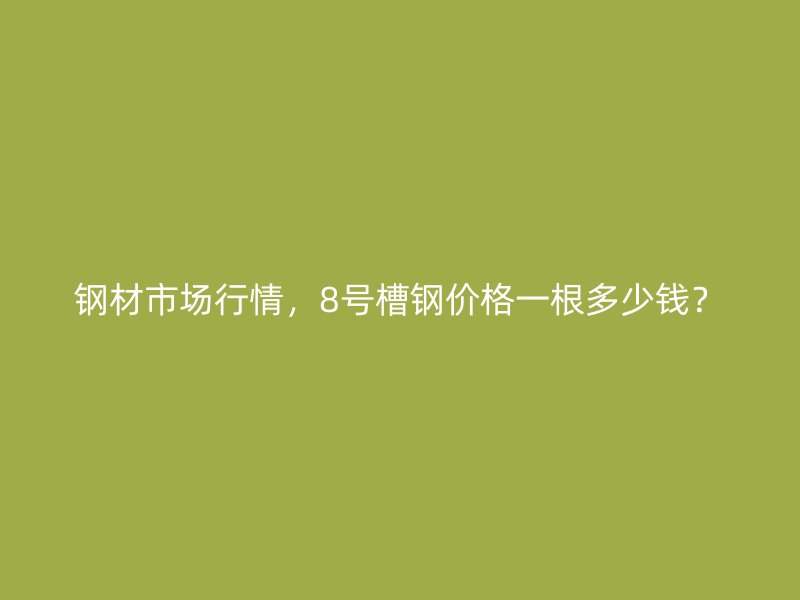 鋼材市場行情，8號槽鋼價格一根多少錢？