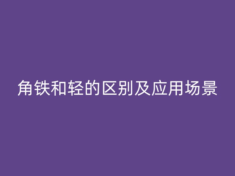 角鐵和輕的區(qū)別及應(yīng)用場(chǎng)景