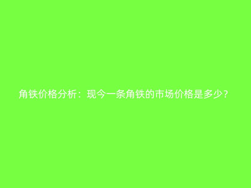 角鐵價(jià)格分析：現(xiàn)今一條角鐵的市場價(jià)格是多少？