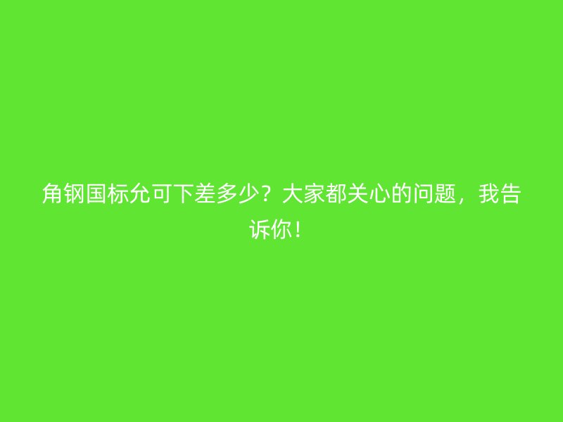 角鋼國標(biāo)允可下差多少？大家都關(guān)心的問題，我告訴你！