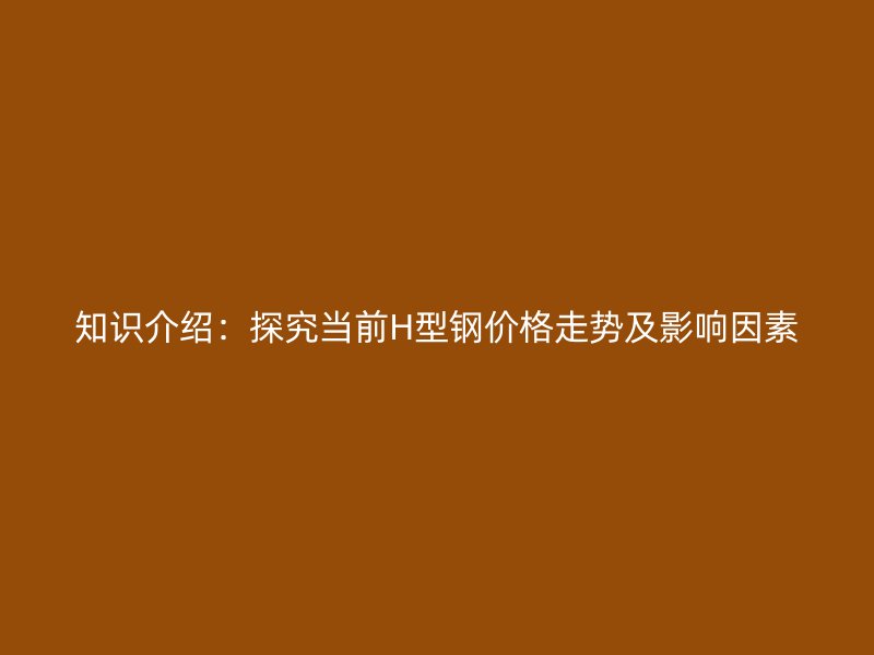 知識(shí)介紹：探究當(dāng)前H型鋼價(jià)格走勢(shì)及影響因素