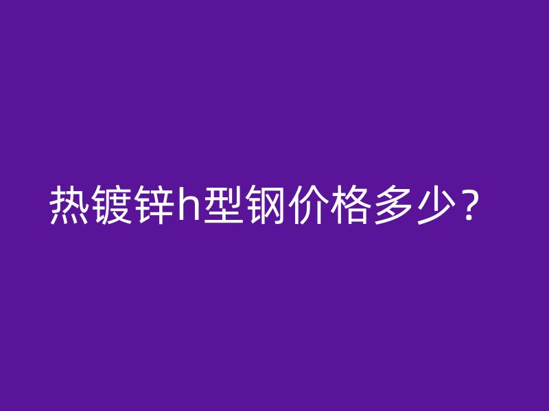 熱鍍鋅h型鋼價格多少？