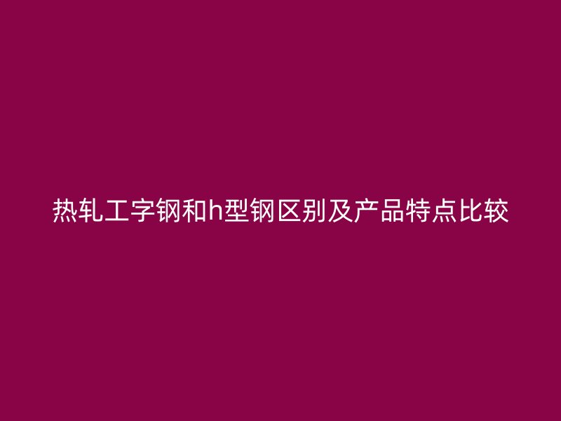 熱軋工字鋼和h型鋼區(qū)別及產(chǎn)品特點(diǎn)比較