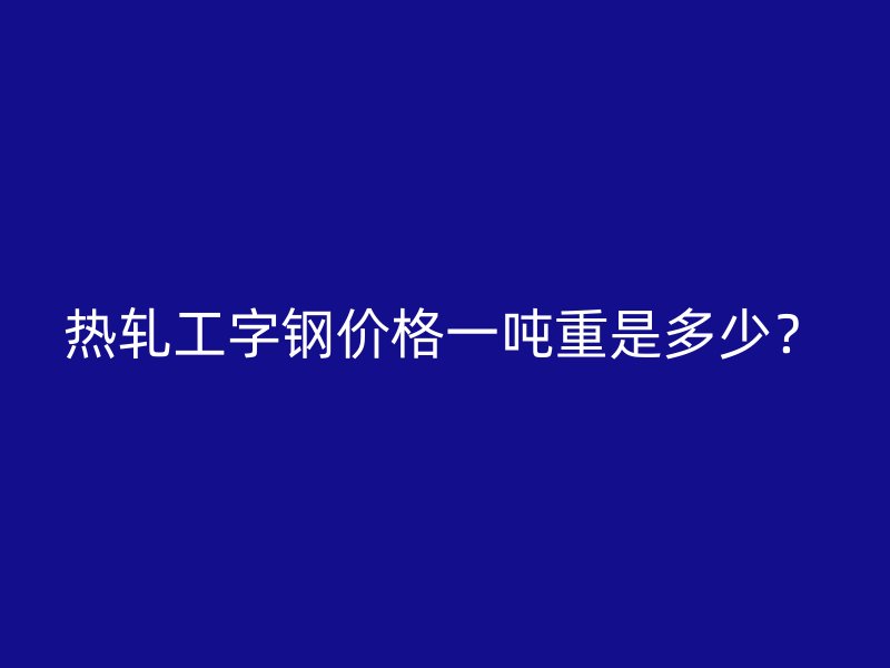 熱軋工字鋼價(jià)格一噸重是多少？