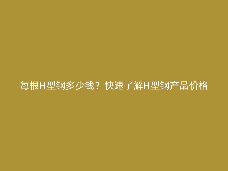 每根H型鋼多少錢？快速了解H型鋼產(chǎn)品價格