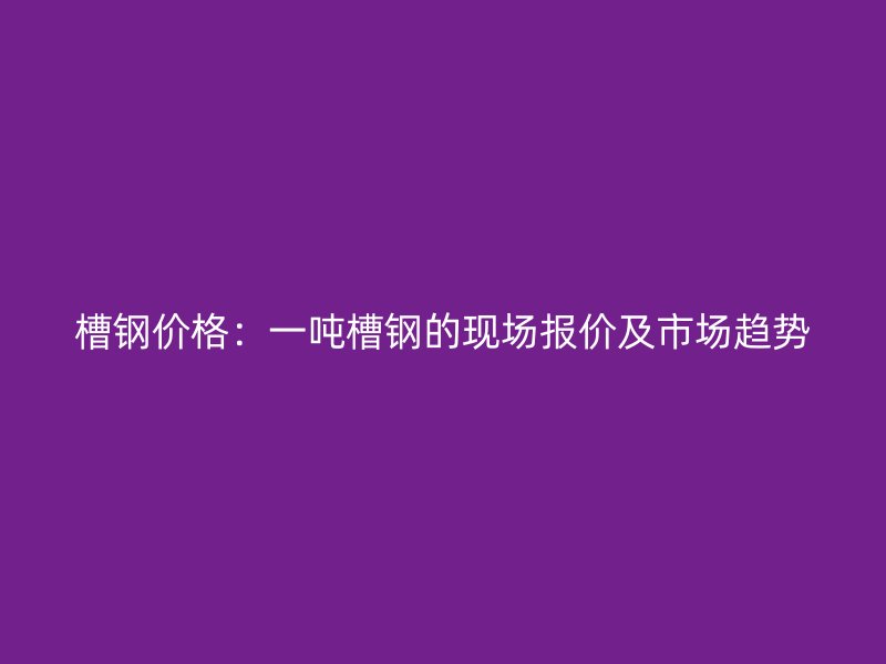 槽鋼價(jià)格：一噸槽鋼的現(xiàn)場報(bào)價(jià)及市場趨勢