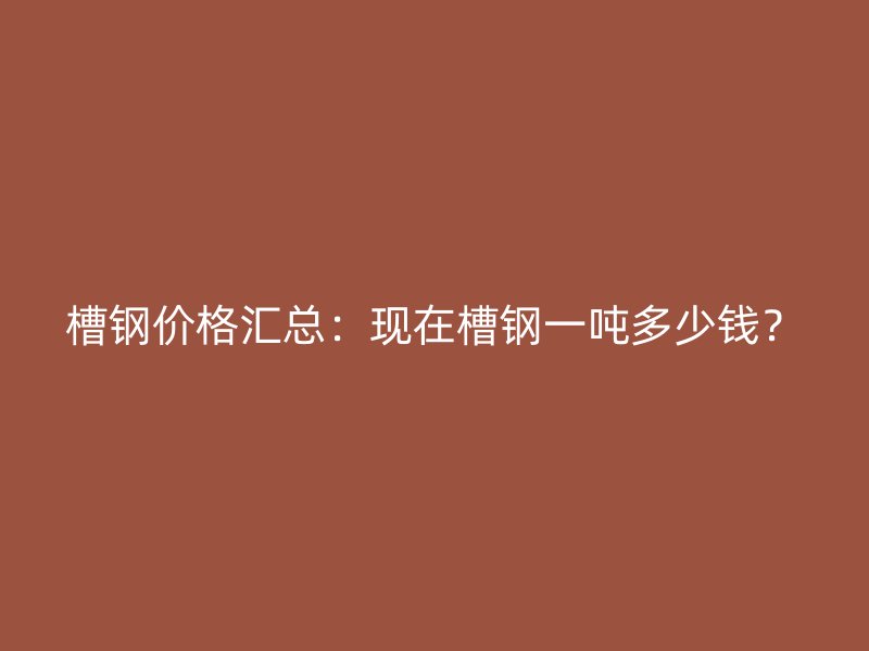 槽鋼價格匯總：現(xiàn)在槽鋼一噸多少錢？