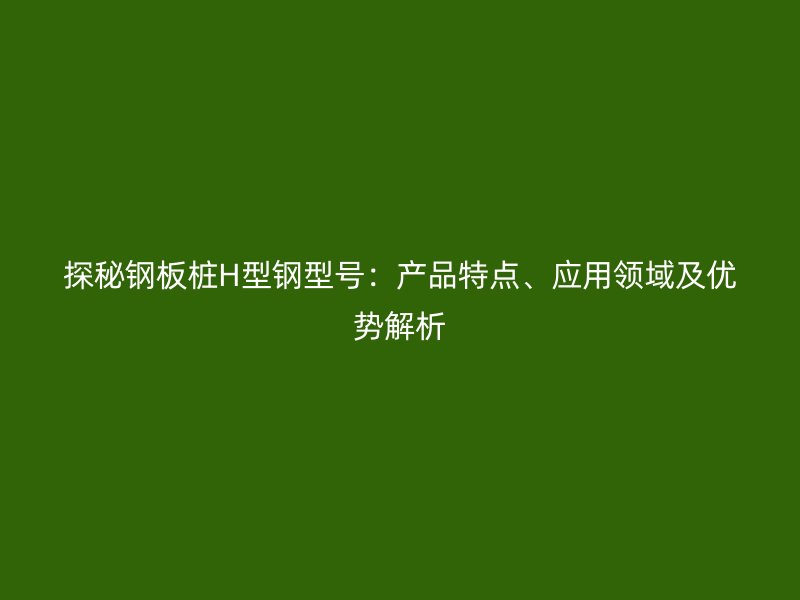探秘鋼板樁H型鋼型號(hào)：產(chǎn)品特點(diǎn)、應(yīng)用領(lǐng)域及優(yōu)勢(shì)解析