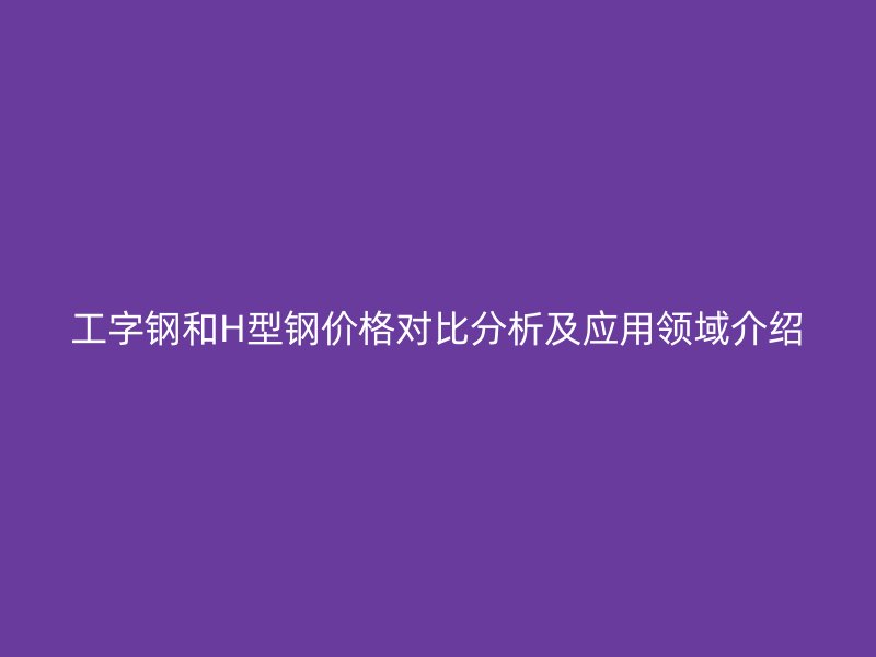 工字鋼和H型鋼價格對比分析及應(yīng)用領(lǐng)域介紹