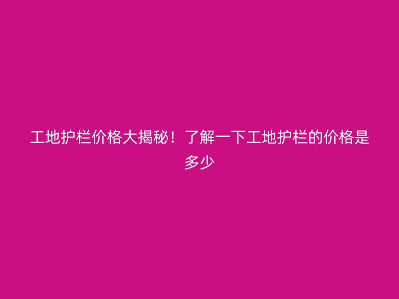 工地護欄價格大揭秘！了解一下工地護欄的價格是多少