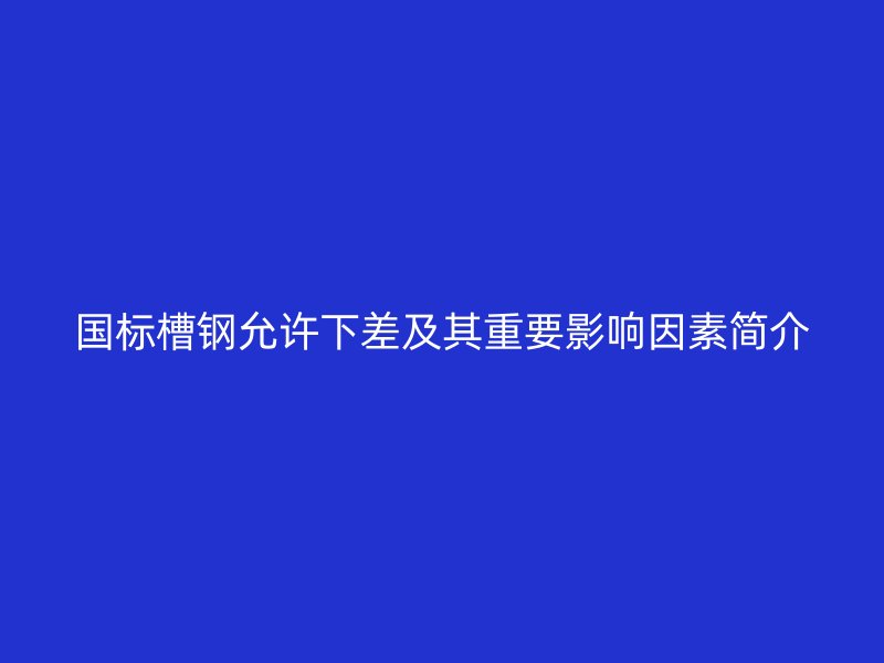 國標(biāo)槽鋼允許下差及其重要影響因素簡介
