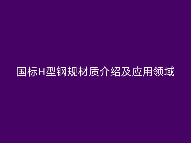 國標(biāo)H型鋼規(guī)材質(zhì)介紹及應(yīng)用領(lǐng)域