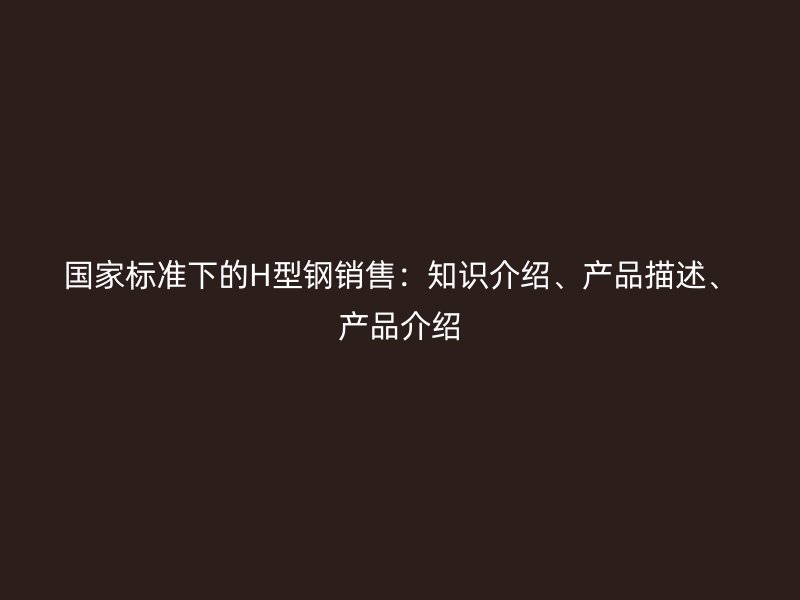 國家標(biāo)準(zhǔn)下的H型鋼銷售：知識介紹、產(chǎn)品描述、產(chǎn)品介紹