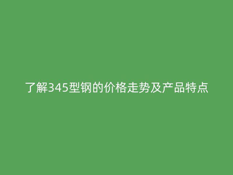 了解345型鋼的價格走勢及產(chǎn)品特點