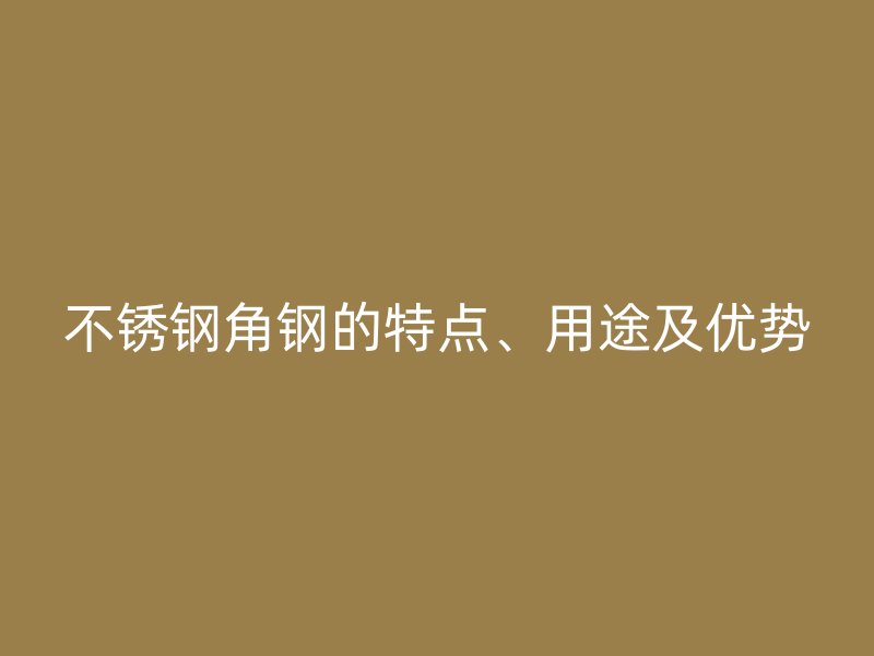 不銹鋼角鋼的特點、用途及優(yōu)勢