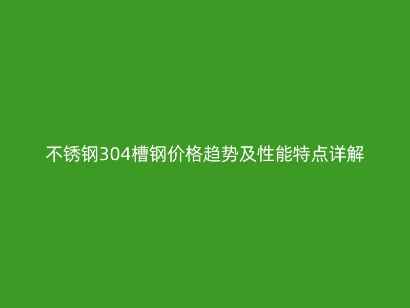 不銹鋼304槽鋼價(jià)格趨勢及性能特點(diǎn)詳解