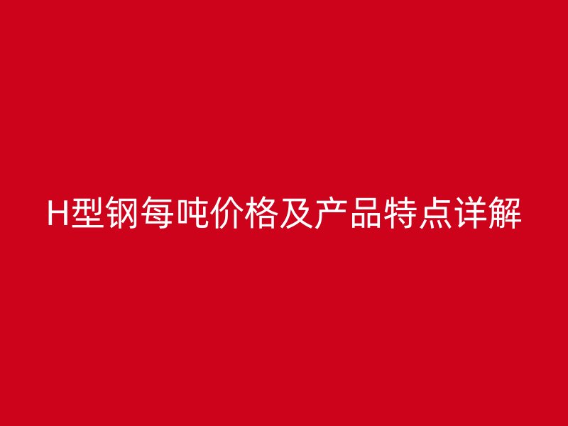 H型鋼每噸價格及產(chǎn)品特點詳解