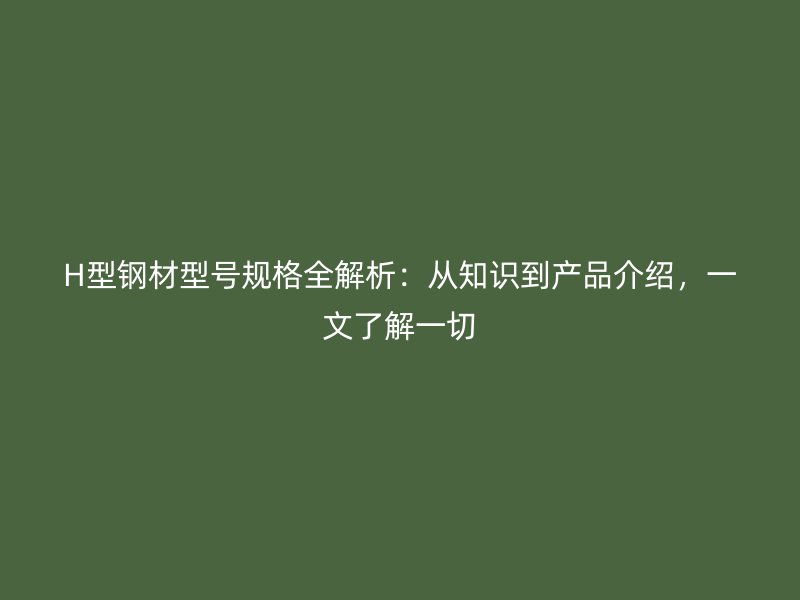 H型鋼材型號規(guī)格全解析：從知識到產(chǎn)品介紹，一文了解一切