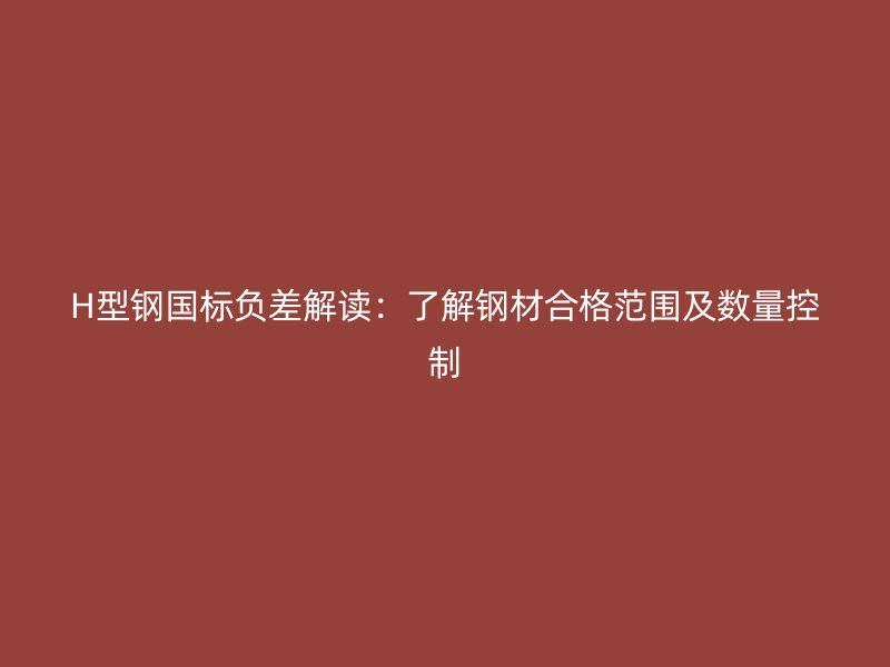 H型鋼國標負差解讀：了解鋼材合格范圍及數(shù)量控制
