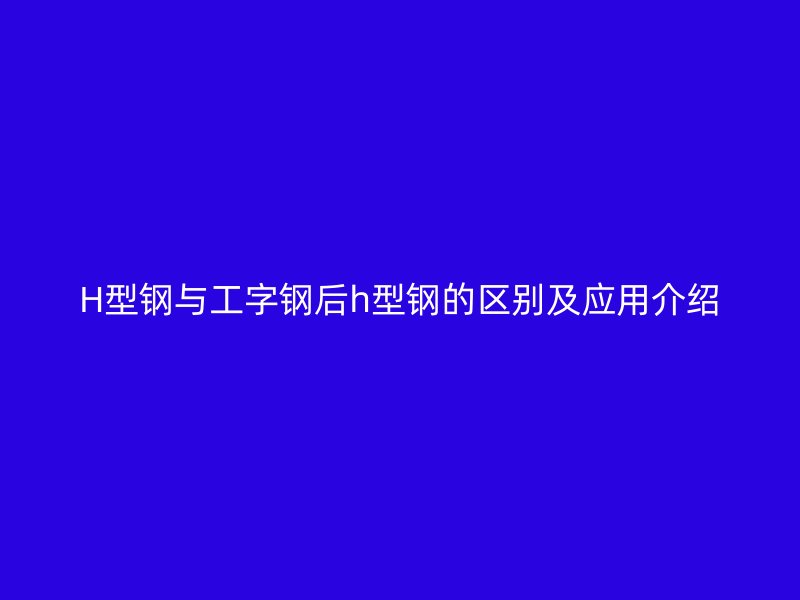 H型鋼與工字鋼后h型鋼的區(qū)別及應(yīng)用介紹