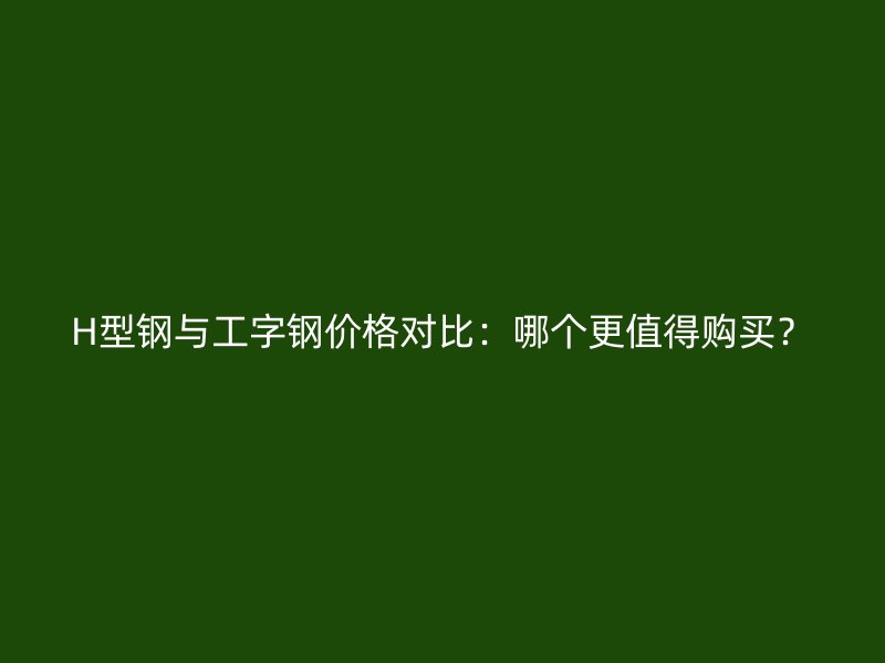 H型鋼與工字鋼價格對比：哪個更值得購買？
