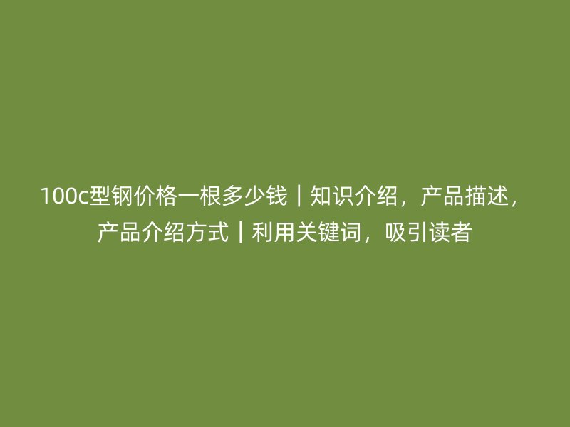 100c型鋼價(jià)格一根多少錢｜知識(shí)介紹，產(chǎn)品描述，產(chǎn)品介紹方式｜利用關(guān)鍵詞，吸引讀者
