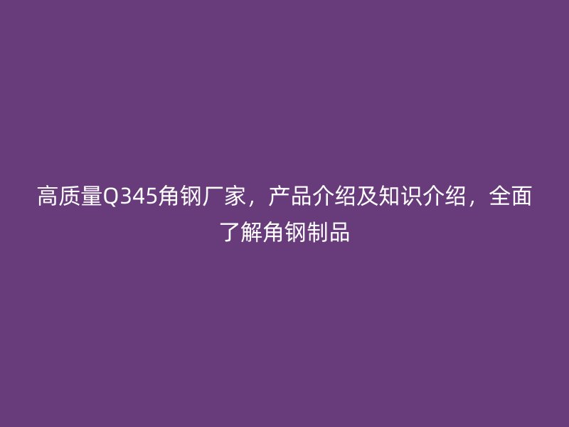高質量Q345角鋼廠家，產(chǎn)品介紹及知識介紹，全面了解角鋼制品