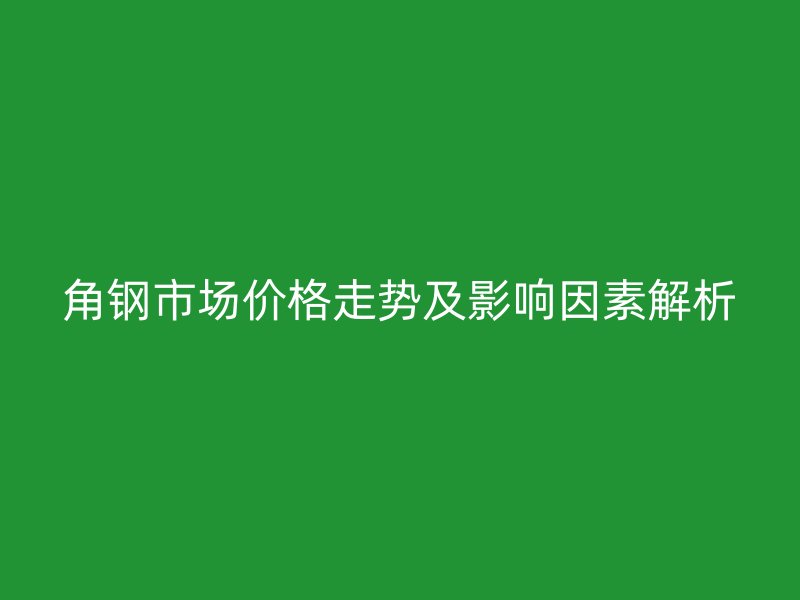 角鋼市場價(jià)格走勢及影響因素解析