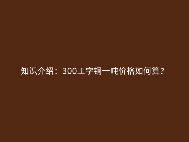 知識(shí)介紹：300工字鋼一噸價(jià)格如何算？