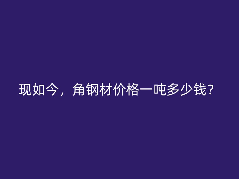 現(xiàn)如今，角鋼材價(jià)格一噸多少錢？