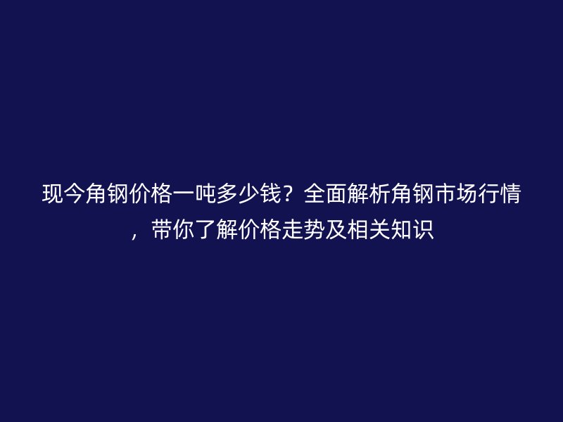 現(xiàn)今角鋼價格一噸多少錢？全面解析角鋼市場行情，帶你了解價格走勢及相關(guān)知識