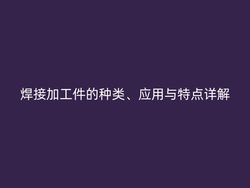 焊接加工件的種類、應(yīng)用與特點詳解