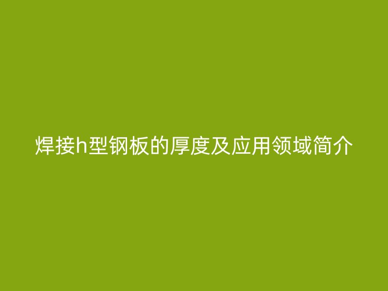 焊接h型鋼板的厚度及應用領(lǐng)域簡介