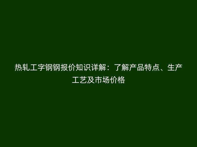 熱軋工字鋼鋼報(bào)價(jià)知識(shí)詳解：了解產(chǎn)品特點(diǎn)、生產(chǎn)工藝及市場(chǎng)價(jià)格