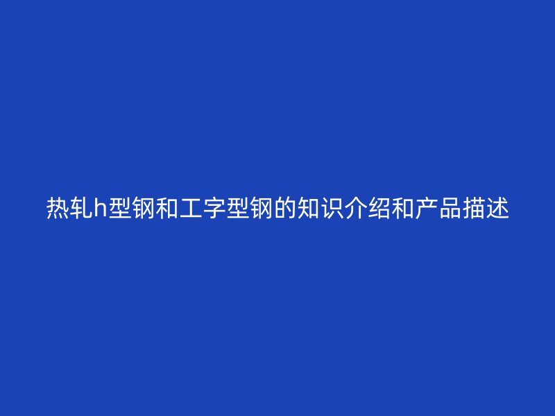 熱軋h型鋼和工字型鋼的知識介紹和產(chǎn)品描述