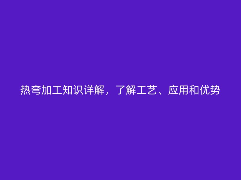 熱彎加工知識詳解，了解工藝、應(yīng)用和優(yōu)勢