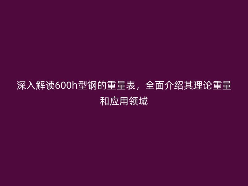 深入解讀600h型鋼的重量表，全面介紹其理論重量和應(yīng)用領(lǐng)域