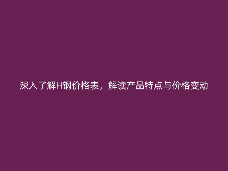 深入了解H鋼價格表，解讀產(chǎn)品特點與價格變動