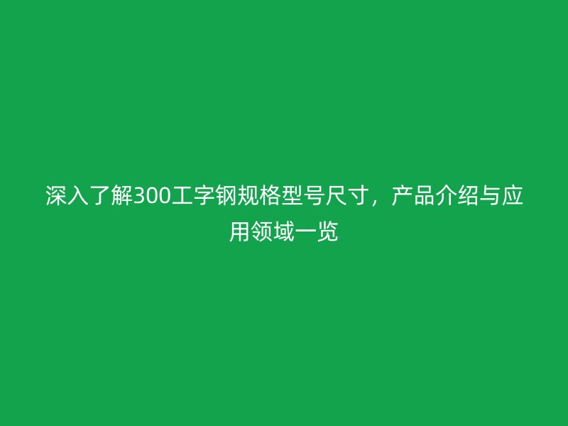 深入了解300工字鋼規(guī)格型號(hào)尺寸，產(chǎn)品介紹與應(yīng)用領(lǐng)域一覽