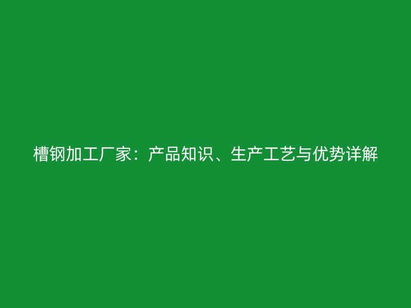 槽鋼加工廠家：產品知識、生產工藝與優(yōu)勢詳解